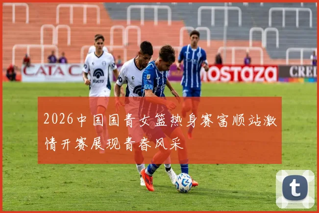 2026中国国青女篮热身赛富顺站激情开赛展现青春风采