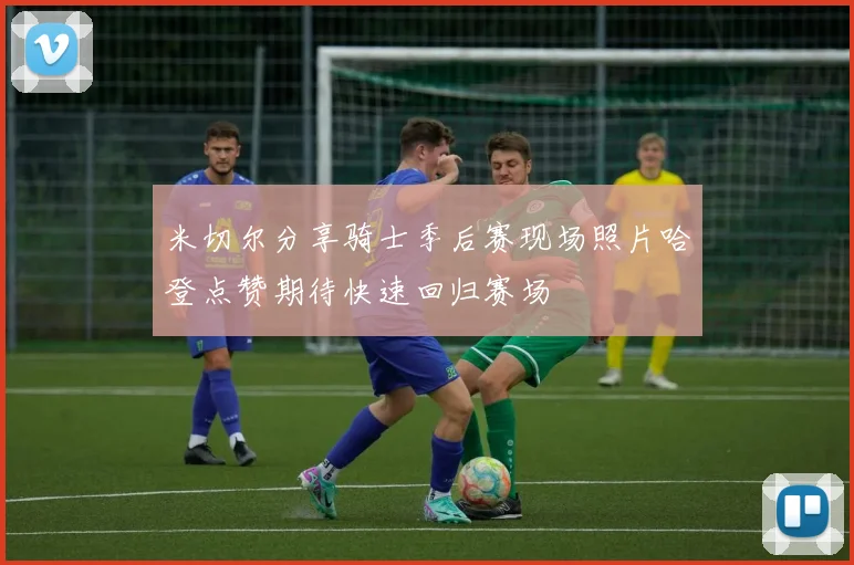 米切尔分享骑士季后赛现场照片哈登点赞期待快速回归赛场