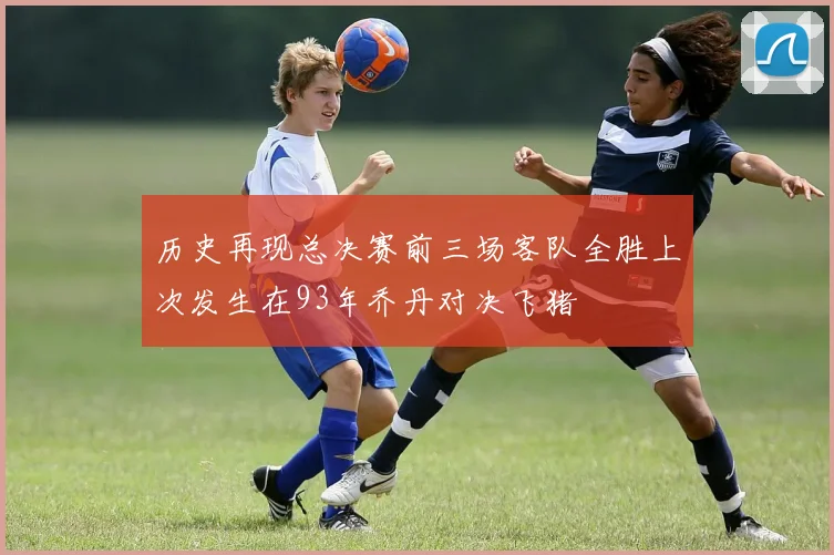 历史再现总决赛前三场客队全胜上次发生在93年乔丹对决飞猪