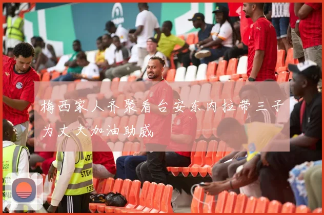 梅西家人齐聚看台安东内拉带三子为丈夫加油助威