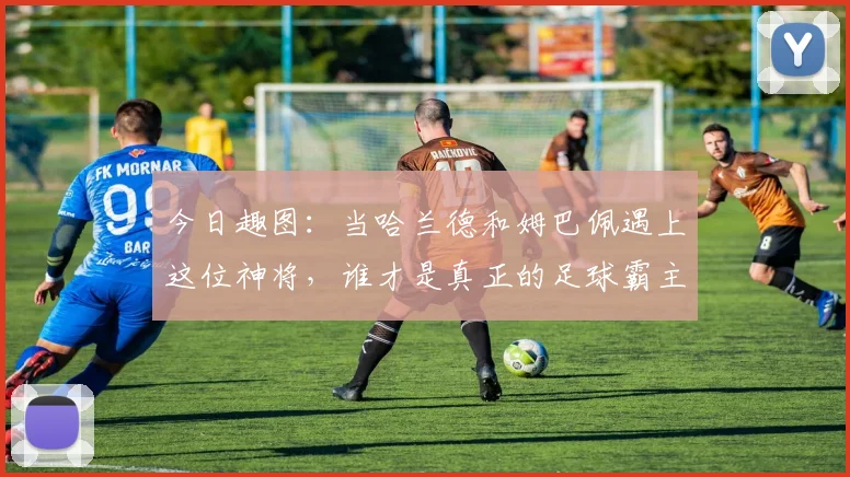 今日趣图：当哈兰德和姆巴佩遇上这位神将，谁才是真正的足球霸主