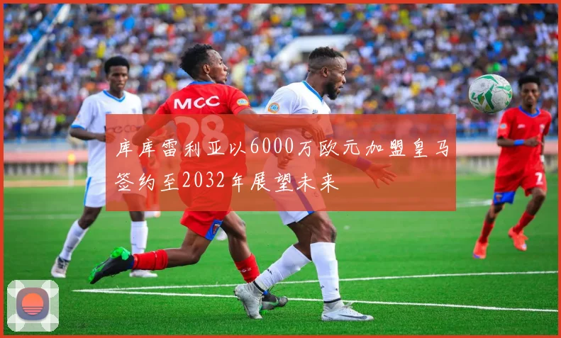 库库雷利亚以6000万欧元加盟皇马签约至2032年展望未来
