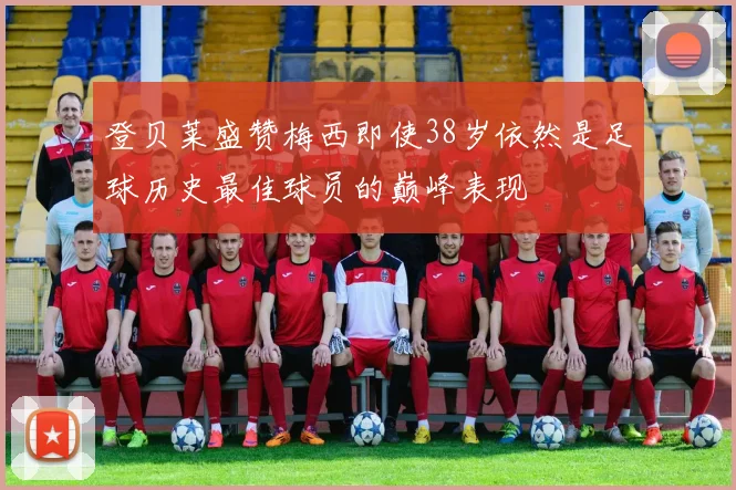 登贝莱盛赞梅西即使38岁依然是足球历史最佳球员的巅峰表现