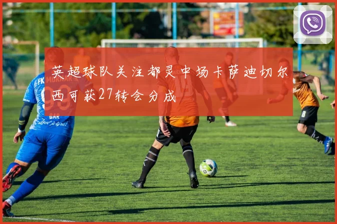英超球队关注都灵中场卡萨迪切尔西可获27转会分成