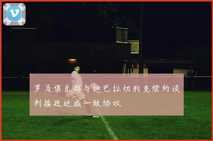 罗马俱乐部与迪巴拉切利克续约谈判接近达成一致协议