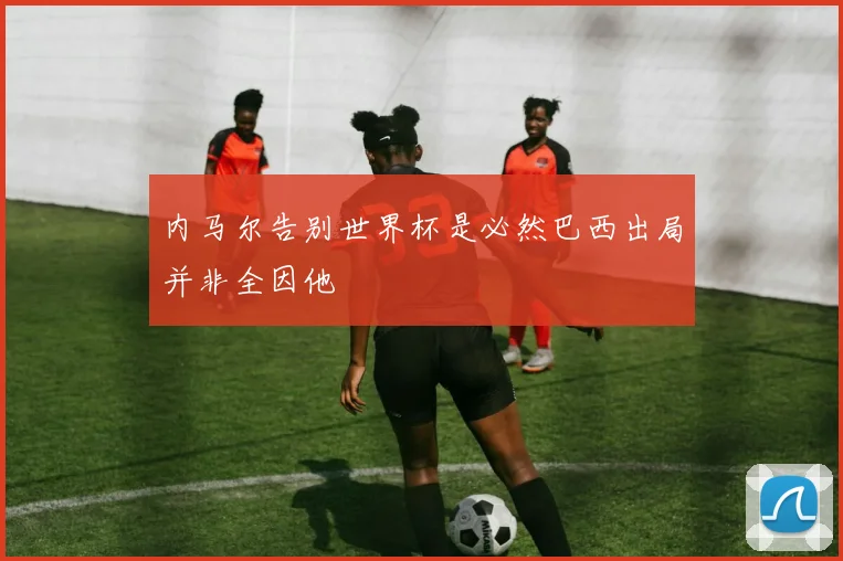内马尔告别世界杯是必然巴西出局并非全因他