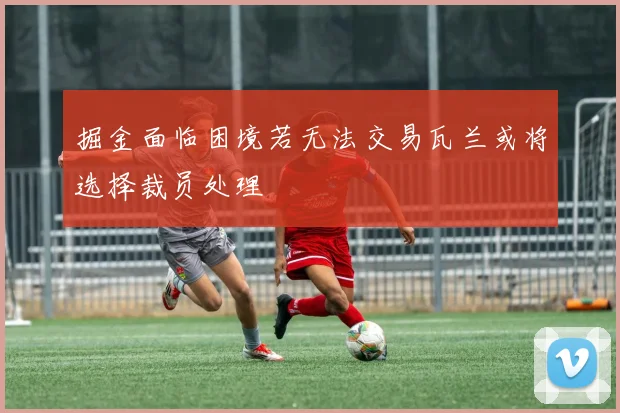 掘金面临困境若无法交易瓦兰或将选择裁员处理