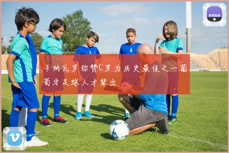 卡纳瓦罗称赞C罗为历史最佳之一葡萄牙足球人才辈出