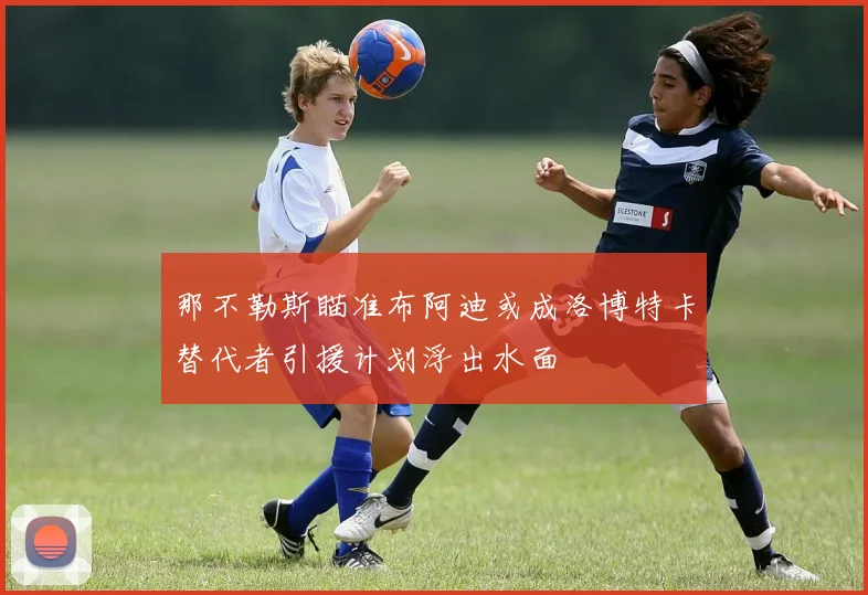 那不勒斯瞄准布阿迪或成洛博特卡替代者引援计划浮出水面